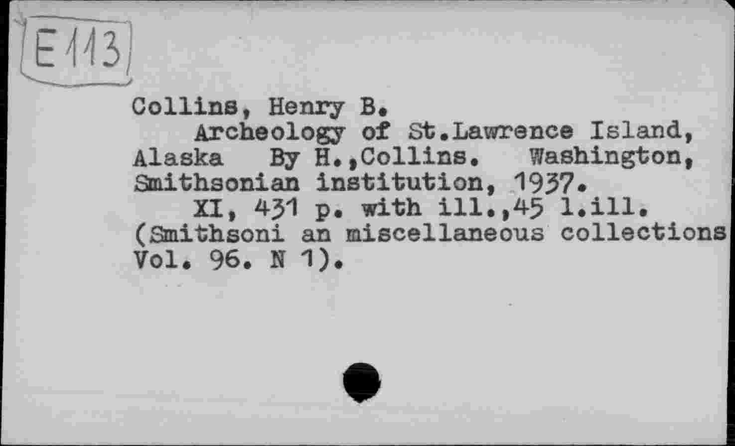 ﻿Collins, Henry В.
Archeology of St.Lawrence Island, Alaska By H.,Collins. Washington, Smithsonian institution, 1957*
XI, 451 p. with ill.,45 l.ill. (Smithsoni an miscellaneous collections Vol. 96. N 1).